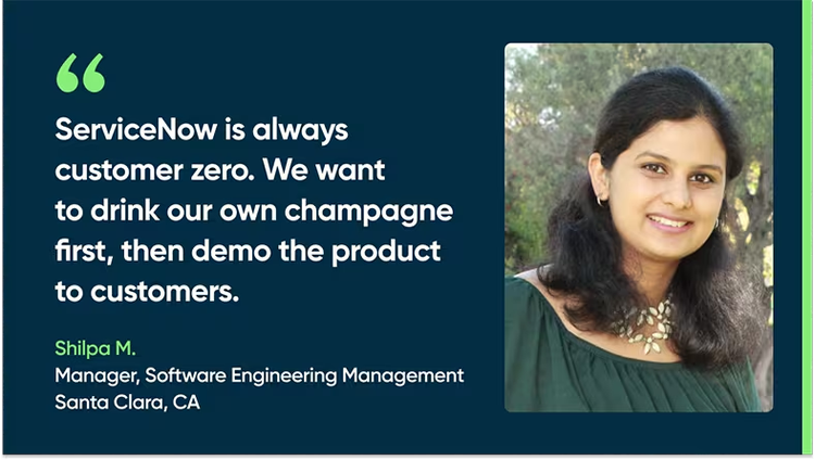 “ServiceNow is always customer zero. We want to drink our own champagne first, then demo the product to customers.” - Shilpa M., Manager, Software Engineering Management, Santa Clara, CA