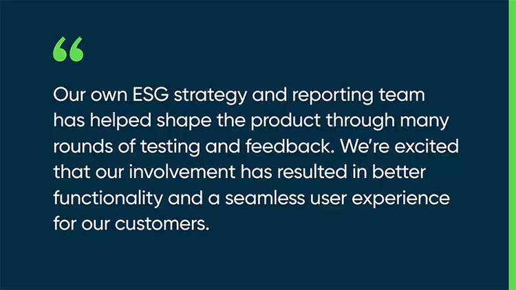 Our own ESG strategy and reporting team has helped shape the product through many rounds of testing and feedback. We’re excited that our involvement has resulted in better functionality and a seamless user experience for our customers.