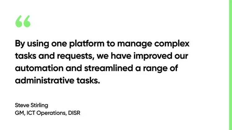 By using one platform to manage complex tasks and requests, we have improved our automation and streamlined a range of administrative tasks. - Steve Stirling, GM, ICT Operations, DISER