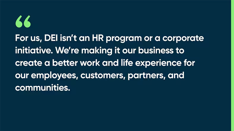 For us, DEI isn’t an HR program or a corporate initiative. We’re making it our business to create a better work and life experience for our employees, customers, partners, and communities.