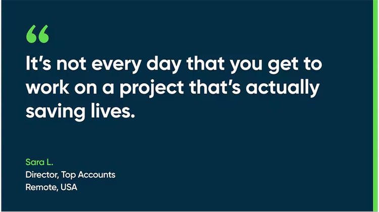 It's not every day that you get to work on a project that's actually saving lives. - Sara L., Top Accounts Director, Remote, USA