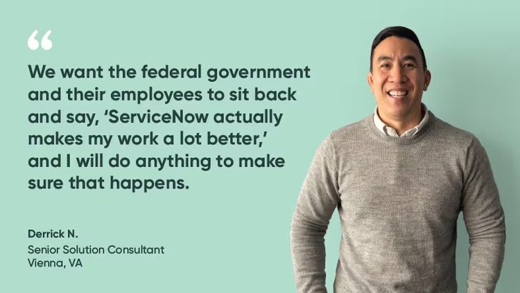 “We want the federal government and their employees to sit back and say, ‘ServiceNow actually makes my work a lot better,’ and I will do anything to make sure that happens." Derrick N., senior solution consultant, ServiceNow