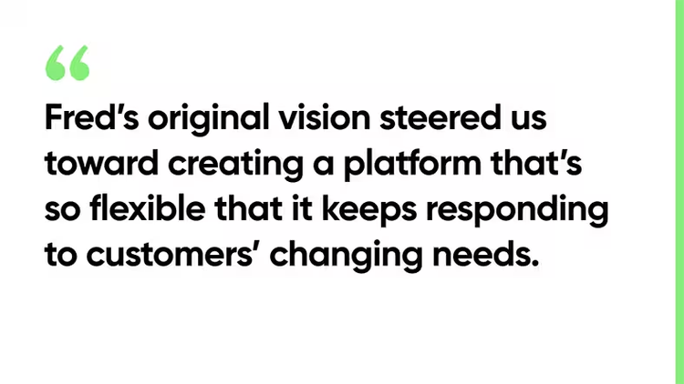 Fred’s original vision steered us toward creating a platform that’s so flexible that it keeps responding to customers’ changing needs.