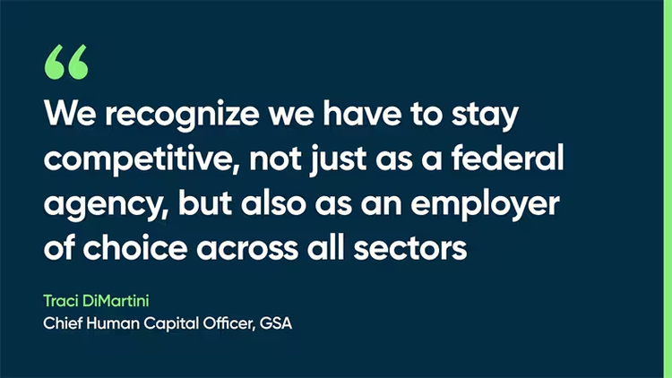 We recognize we have to stay competitive, not just as a federal agency, but also as an employer of choice across all sectors. Traci DiMartini, Chief Human Capital Officer, GSA