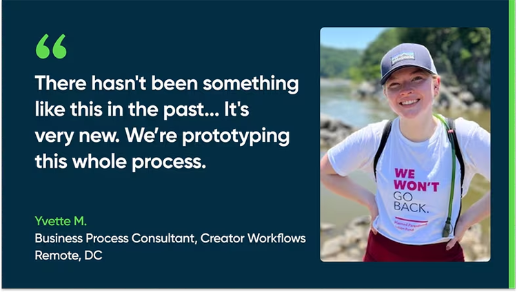 There hasn't been something like this in the past. It's very new. We’re prototyping this whole process. - Yvette M., Business Process Consultant, Creator Workflows, Remote, DC
