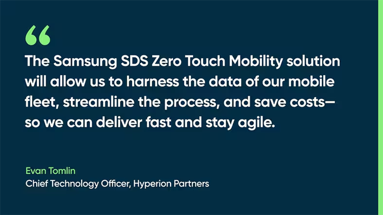 The Samsung SDS Zero Touch Mobility solution will allow us to harness the data of our mobile fleet, streamline the process, and save costs––so we can deliver fast, and stay agile. - Evan Tomlin, Chief Technology Officer, Hyperion Partners