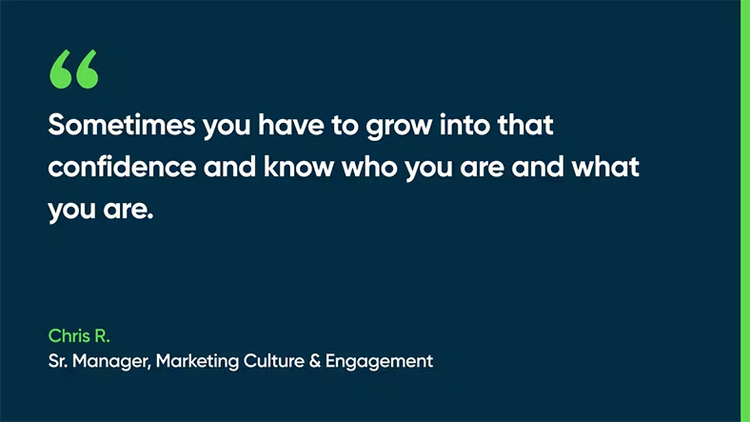 Sometimes you have to grow into that confidence and know who you are and what you are. -Chris R., Sr. Manager, Marketing Culture & Engagement