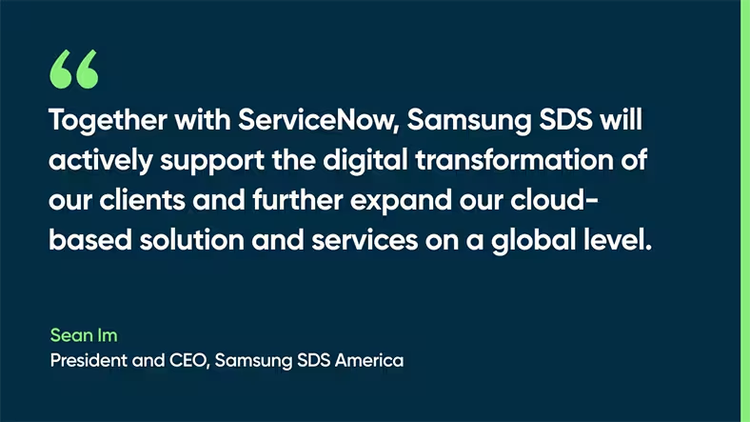 Together with ServiceNow, Samsung SDS will actively support the digital transformation of our clients and further expand our cloud-based solution and services on a global level. - Sean Im, President and CEO, Samsung SDS America