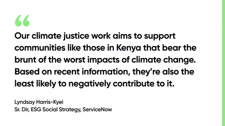 Our climate justice work aims to support communities like those in Kenya that bear the brunt of the worst impacts of climate change. Based on recent information from the World Economic Forum, they’re also the least likely to negatively contribute to it. -Lyndsay Harris-Kyei, Sr. Dir, ESG Social Strategy, ServiceNow