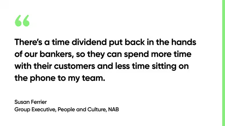 There’s a time dividend put back in the hands of our bankers, so they can spend more time with their customers and less time sitting on the phone to my team. - Susan Ferrier, Group Executive, People and Culture, NAB