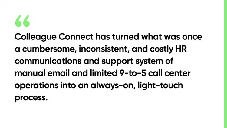 olleague Connect has turned what was once a cumbersome, inconsistent, and costly HR communications and support system of manual email and limited 9-to-5 call center operations into an always-on, light-touch process.