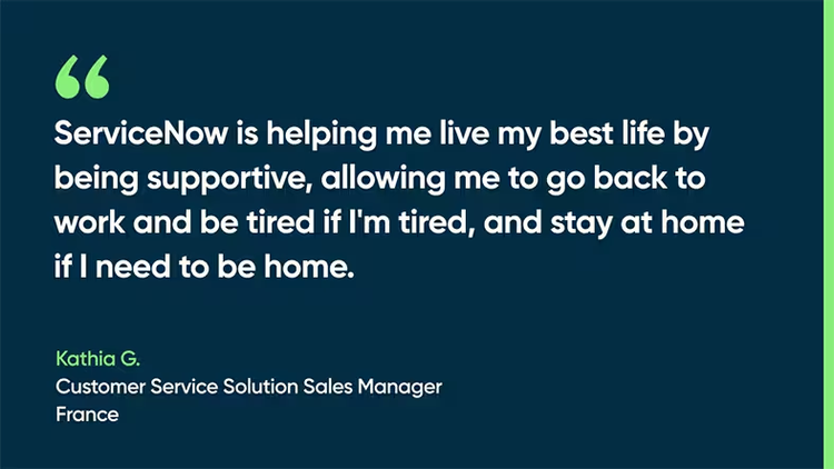 ServiceNow is helping me live my best life by being supportive, allowing me to go back to work and be tired if I'm tired, and stay at home if I need to be home. - Kathia G., Customer Service Solution Sales Manager, France