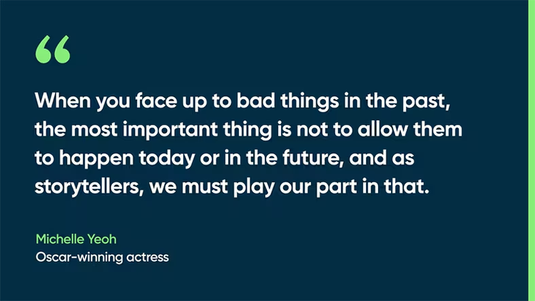 When you face up to bad things in the past, the most important thing is not to allow them to happen today or in the future, and as storytellers, we must play our part in that. -Michelle Yeoh, Oscar-winning actress