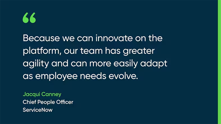 Because we can innovate on the platform, our team has greater agility and can more easily adapt as employee needs evolve. - Jacqui Canney, Chief People Officer, ServiceNow