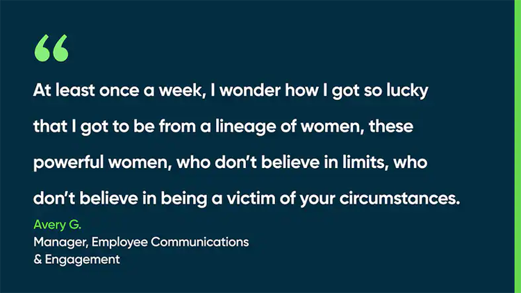At least once a week, I wonder how I got so lucky that I got to be from a lineage of women, these powerful women, who don’t believe in limits, who don’t believe in being a victim of your circumstances. - Avery G., Manager, Employee Communications & Engagement
