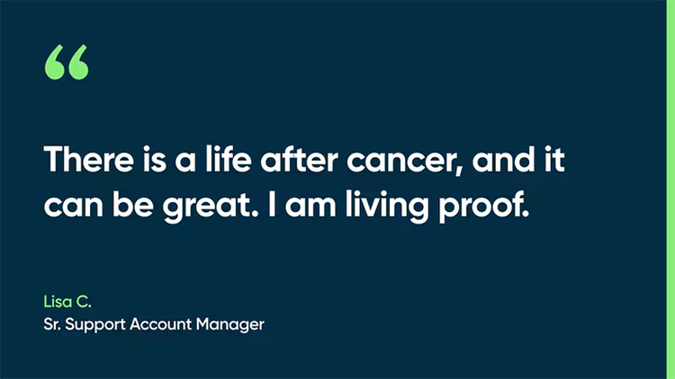 There is a life after cancer, and it can be great. I am living proof. -Lisa C., Sr. Support Account Manager