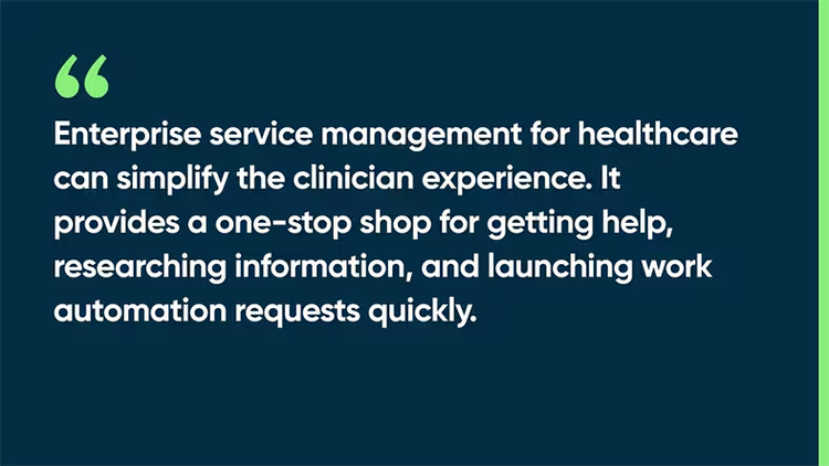 Enterprise service management for healthcare can simplify the clinician experience. It provides a one-stop shop for getting help, researching information, and launching work automation requests quickly.