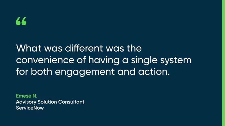 What was different was the convenience of having a single system for both engagement and action. -Emese N., Advisory Solution Consultant, ServiceNow
