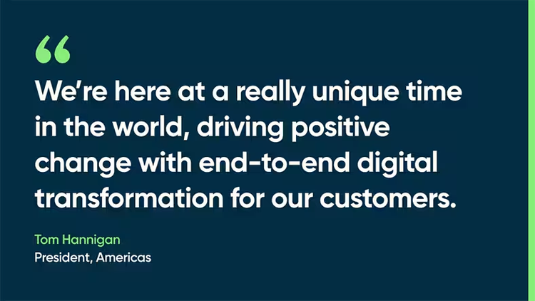 We’re here at a really unique time in the world, driving positive change with end-to-end digital transformation for our customers. -Tom Hannigan, President, Americas