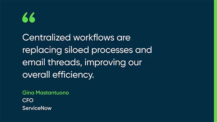 Centralized workflows are replacing siloed processes and email threads, improving our overall efficiency. - Gina Mastantuono, CFO, ServiceNow