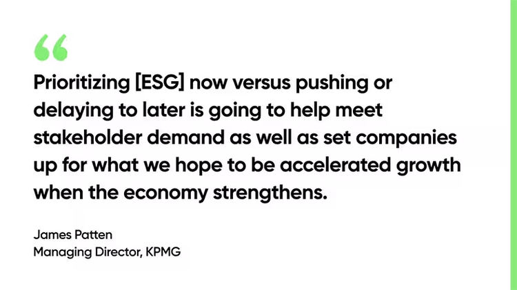 Prioritizing [ESG] now versus pushing or delaying to later is going to help meet stakeholder demand as well as set companies up for what we hope to be accelerated growth when the economy strengthens. -James Patten, Managing Director, KPMG