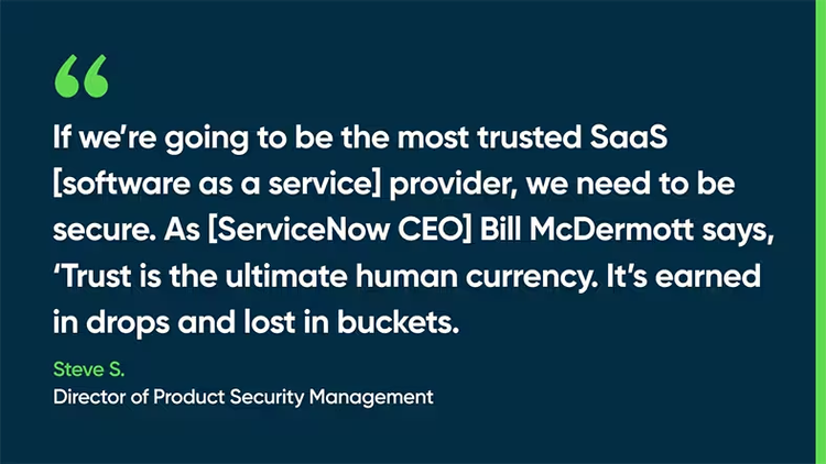 If we’re going to be the most trusted SaaS [software as a service] provider, we need to be secure. As [ServiceNow CEO] Bill McDermott says, ‘Trust is the ultimate human currency. It’s earned in drops and lost in buckets. -Steve S., Director of Product Security Management