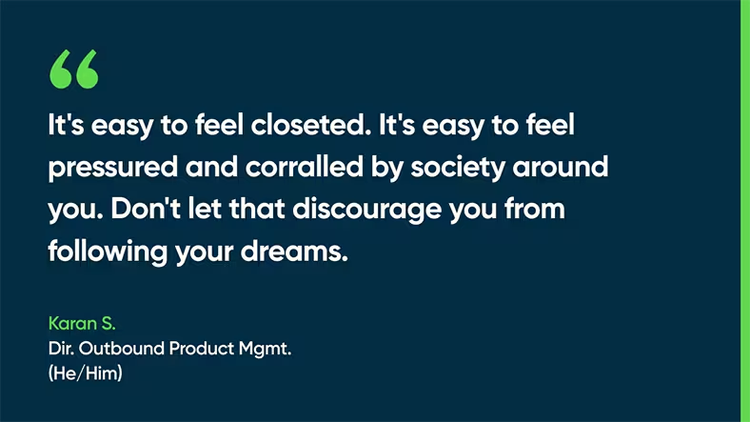 It's easy to feel closeted. It's easy to feel pressured and corralled by society around you. Don't let that discourage you from following your dreams. - Karan S., Dir., Outbound Product Mgmt. (He/Him)