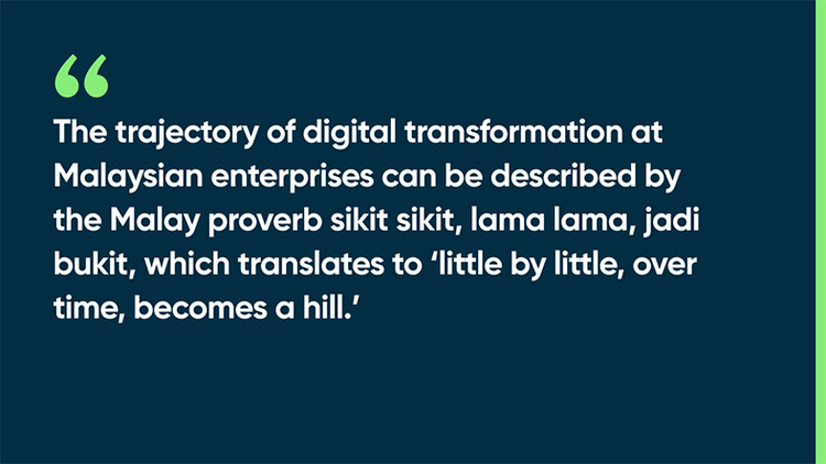 The trajectory of digital transformation at Malaysian enterprises can be described by the Malay proverb sikit sikit, lama lama, jadi bukit, which translates to “little by little, over time, becomes a hill.”