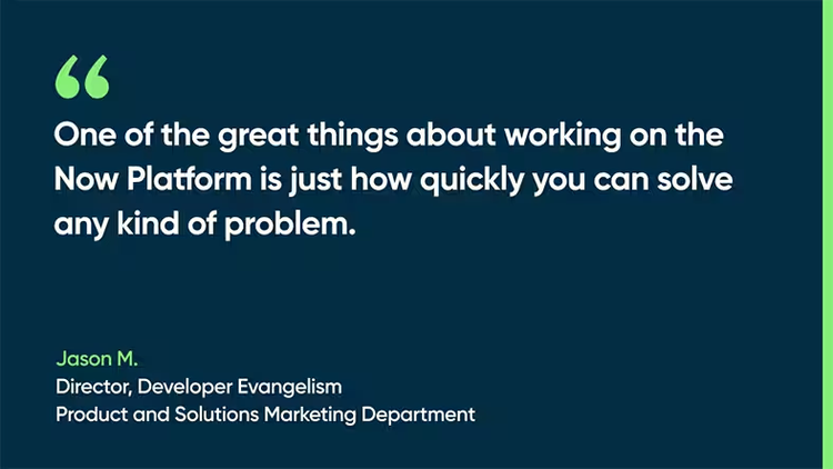 One of the great things about working on the Now Platform is just how quickly you can solve any kind of problem. - Jason M., Director, Developer Evangelism, Product and Solutions Marketing Department