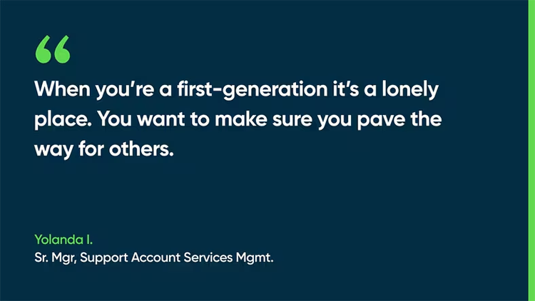 When you're a first-generation, it's a lonely place. You want to make sure you pave the way for others. -Yolanda I., Sr. Mgr, Support Account Services Mgmt.