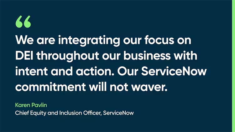 We are integrating our focus on DEI throughout our business with intent and action. Our ServiceNow commitment will not waver. -Karen Pavlin, Chief Equity and Inclusion Officer, ServiceNow