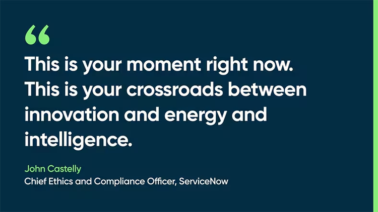 This is your moment right now. This is your crossroads between innovation and energy and intelligence. -John Castelly, Chief Ethics and Compliance Officer, ServiceNow