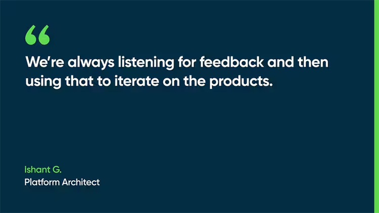We’re always listening for feedback and then using that to iterate on the products. -Ishant G., Platform Architect