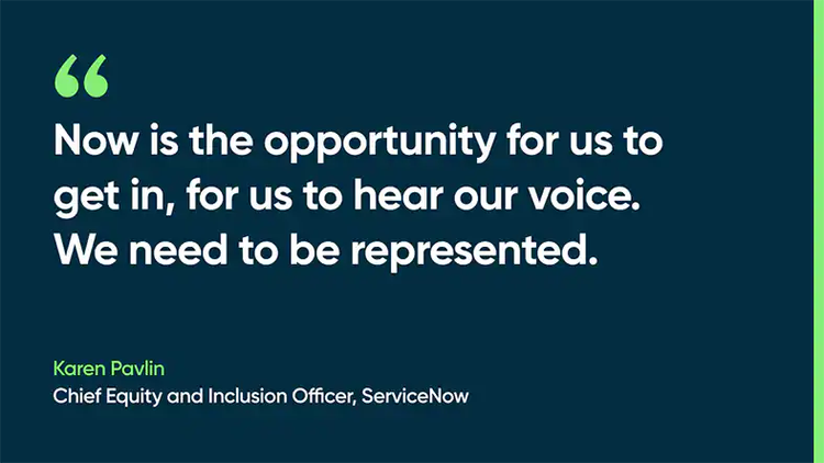 Now is the opportunity for us to get in, for us to hear our voice. We need to be represented. -Karen Pavlin, Chief Equity and Inclusion Officer, ServiceNow