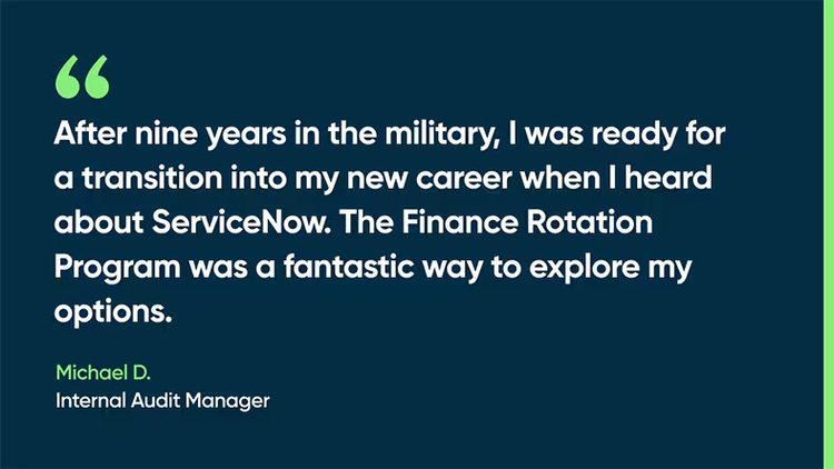 After nine years in the military, I was ready for a transition into my new career when I heard about ServiceNow,” he says. “The Finance Rotation Program was a fantastic way to explore my options. -Michael D., Internal Audit Manager