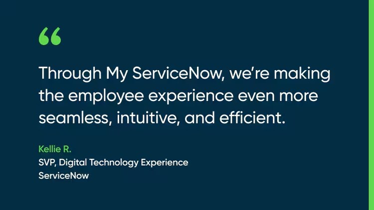 Through My ServiceNow, we’re making the employee experience even more seamless, intuitive, and efficient. -Kellie R., SVP, Digital Technology Experience, ServiceNow
