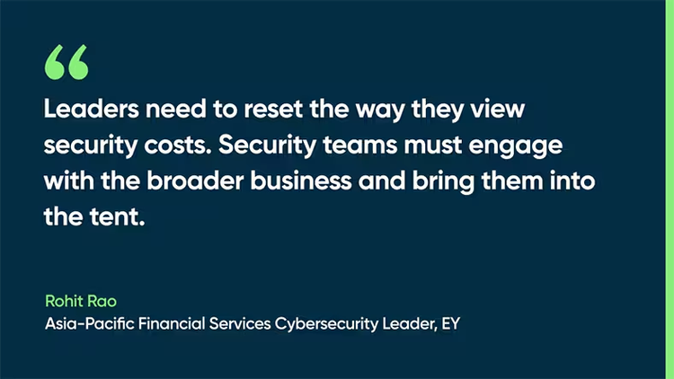 Leaders need to reset the way they view security costs. Security teams must engage with the broader business and bring them into the tent. -Rohit Rao, Asia-Pacific Financial Services Cybersecurity Leader, EY