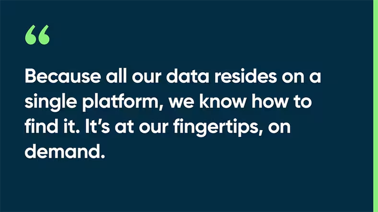 Because all our data resides on a single platform, we know how to find it. It’s at our fingertips, on demand.