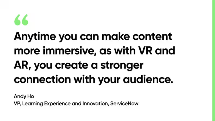 Anytime you can make content more immersive, as with VR and AR, you create a stronger connection with your audience. -Andy Ho, VP, Learning Experience and Innovation, ServiceNow