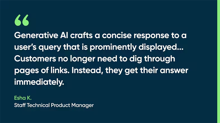 Generative AI crafts a concise response to a user’s query that is prominently displayed...Customers no longer need to dig through pages of links. Instead, they get their answer immediately. -Esha K., staff technical product manager