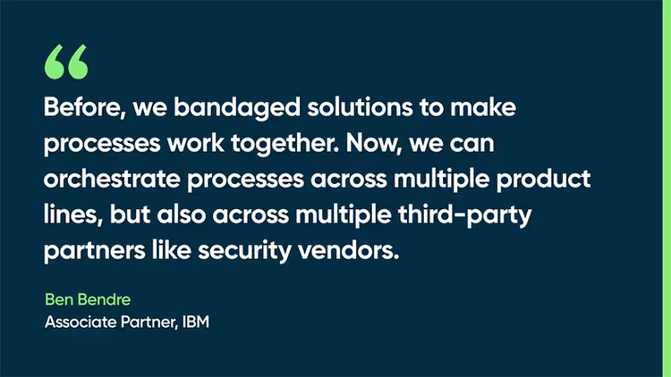 Before, we bandaged solutions to make processes work together. Now, we can orchestrate processes across multiple product lines, but also across multiple third-party partners like security vendors. - Ben Bendre, Associate Partner, IBM