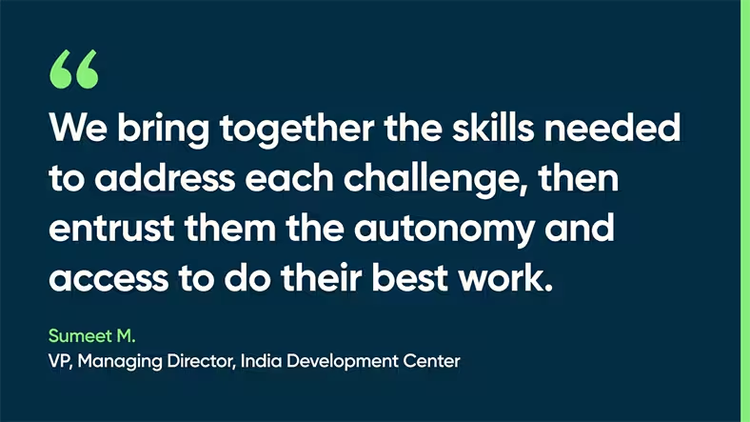We bring together the skills needed to address each challenge, then entrust them the autonomy and access to do their best work. - Sumeet M., VP, Managing Director, India Development Center