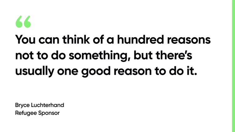 You can think of a hundred reasons not to do something, but there’s usually one good reason to do it. - Bryce Luchterhand Refugee Sponsor