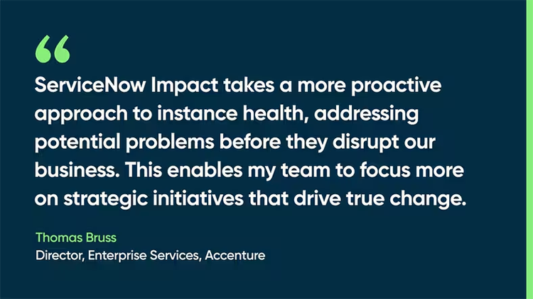 ServiceNow Impact takes a more proactive approach to instance health, addressing potential problems before they disrupt our business. This enables my team to focus more on strategic initiatives that drive true change. -Thomas Bruss, Director, Enterprise Services, Accenture
