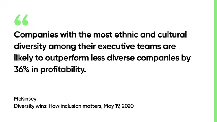 Companies with the most ethnic and cultural diversity among their executive teams are likely to outperform less diverse companies by 36% in profitability. -McKinsey, Diversity wins: How inclusion matters, May 19, 2020