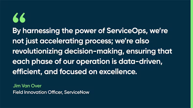 By harnessing the power of ServiceOps, we’re not just accelerating process; we’re also revolutionizing decision-making, ensuring that each phase of our operation is data-driven, efficient, and focused on excellence. -Jim Van Over, Field Innovation Officer, ServiceNow