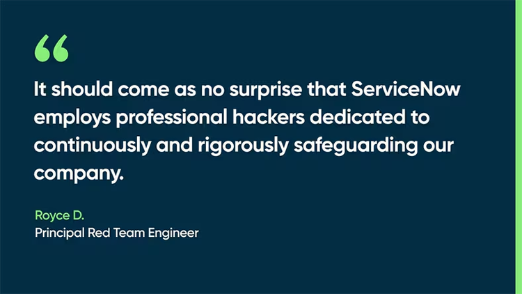 It should come as no surprise that ServiceNow employs professional hackers dedicated to continuously and rigorously safeguarding our company. -Royce D., Principal Red Team Engineer
