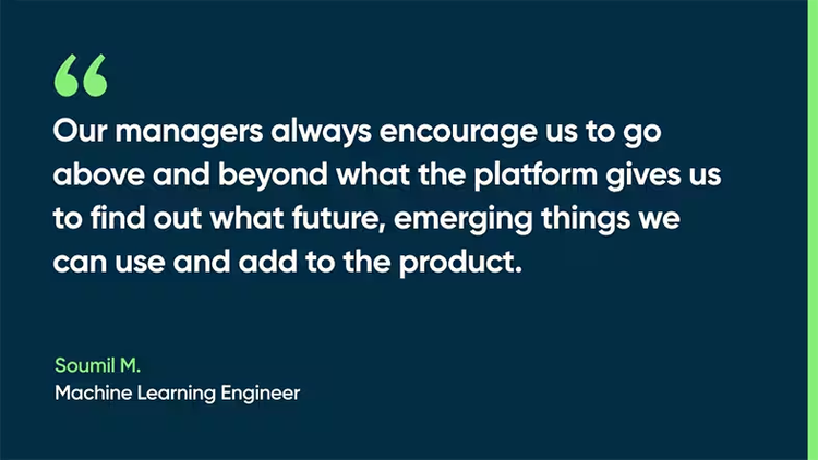 Our managers always encourage us to go above and beyond what the platform gives us to find out what future, emerging things we can use and add to the product. -Soumil M., Machine Learning Engineer