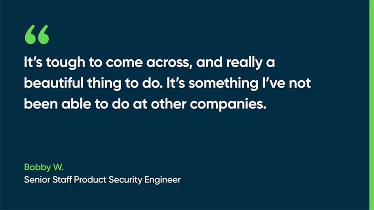 It’s tough to come across, and really a beautiful thing to do. It’s something I’ve not been able to do at other companies. -Bobby W., Senior Staff Product Security Engineer