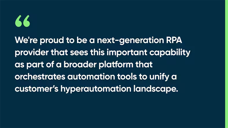We're proud be a next-generation RPA provider that sees this important capability as part of a broader platform that orchestrates automation tools to unify a customer’s hyperautomation landscape.